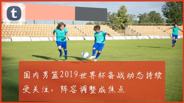 国内男篮2019世界杯备战动态持续受关注，阵容调整成焦点