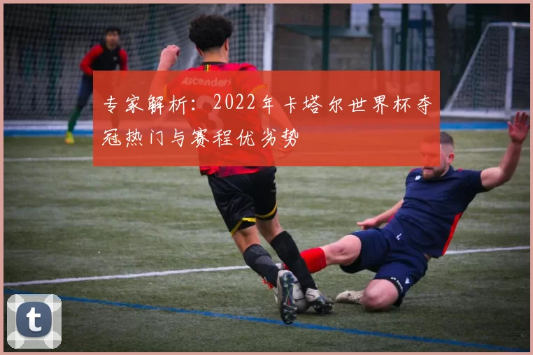 专家解析:2022年卡塔尔世界杯夺冠热门与赛程优劣势