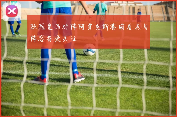 欧冠皇马对阵阿贾克斯赛前看点与阵容备受关注