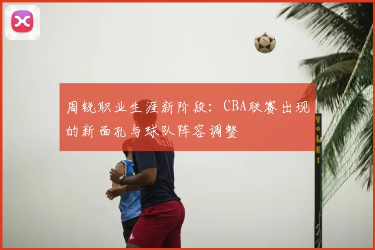 周锐职业生涯新阶段：CBA联赛出现的新面孔与球队阵容调整