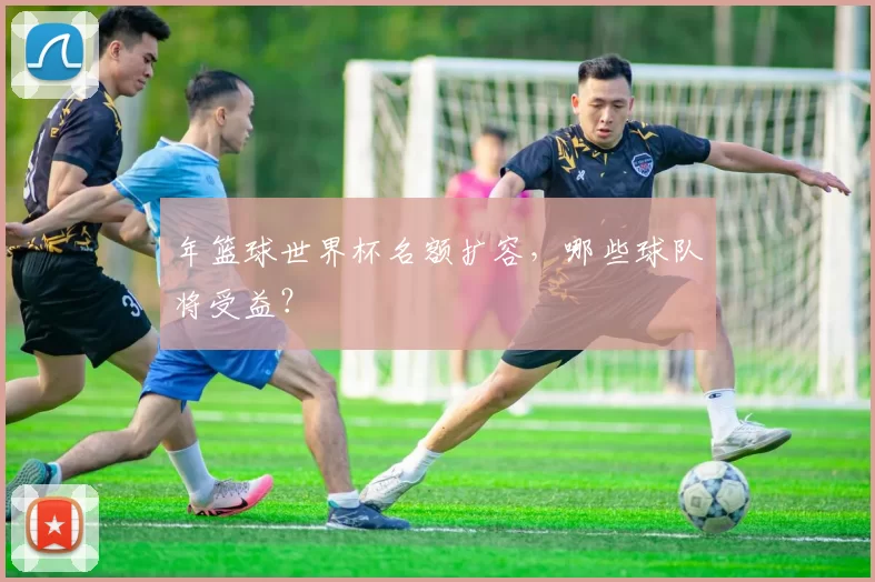年篮球世界杯名额扩容，哪些球队将受益？