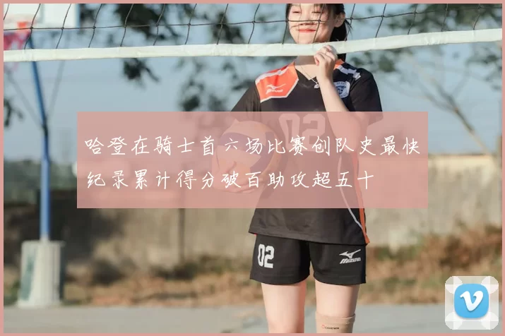 哈登在骑士首六场比赛创队史最快纪录累计得分破百助攻超五十