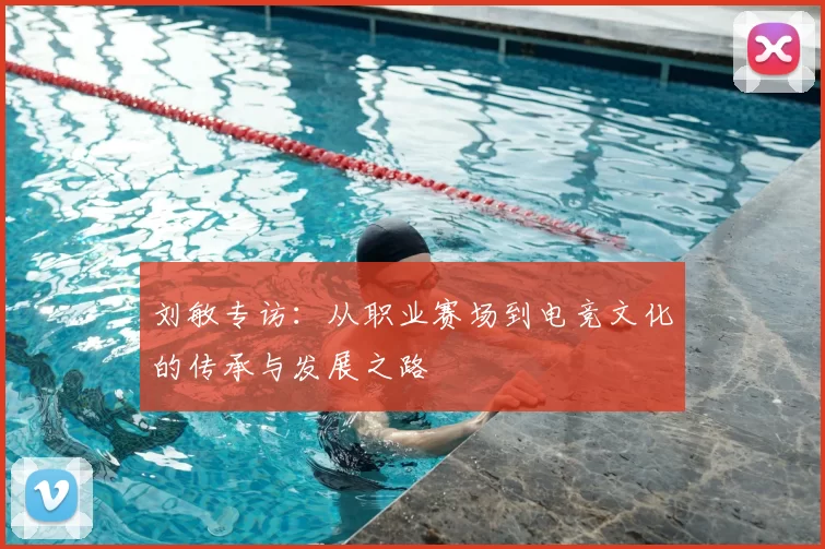 刘敏专访：从职业赛场到电竞文化的传承与发展之路