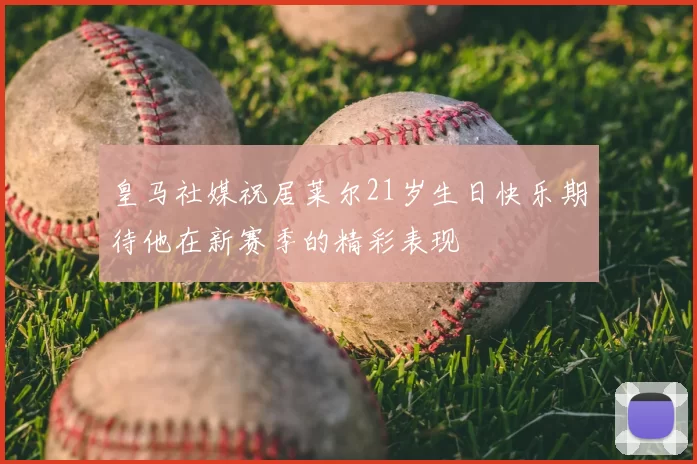 皇马社媒祝居莱尔21岁生日快乐期待他在新赛季的精彩表现