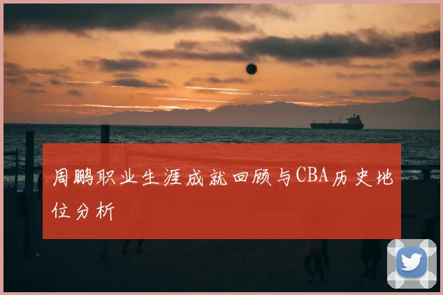 周鹏职业生涯成就回顾与CBA历史地位分析