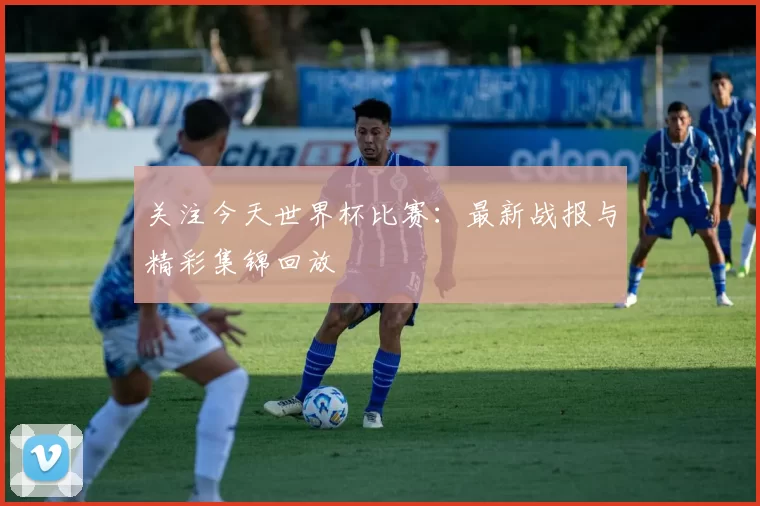 关注今天世界杯比赛：最新战报与精彩集锦回放