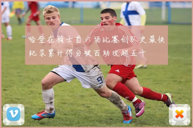 哈登在骑士首六场比赛创队史最快纪录累计得分破百助攻超五十