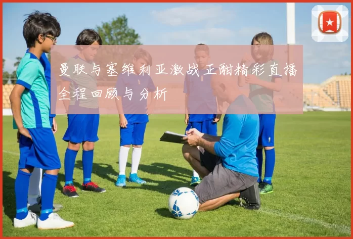 曼联与塞维利亚激战正酣精彩直播全程回顾与分析
