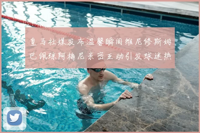皇马社媒发布温馨瞬间维尼修斯姆巴佩琼阿梅尼亲密互动引发球迷热议