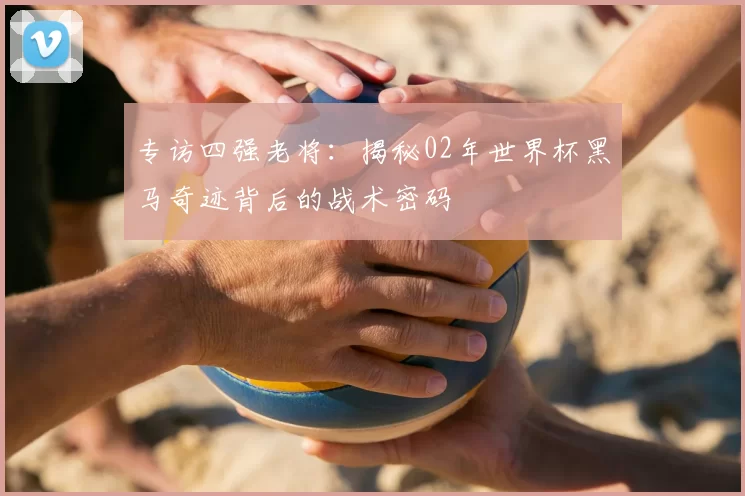 专访四强老将:揭秘02年世界杯黑马奇迹背后的战术密码