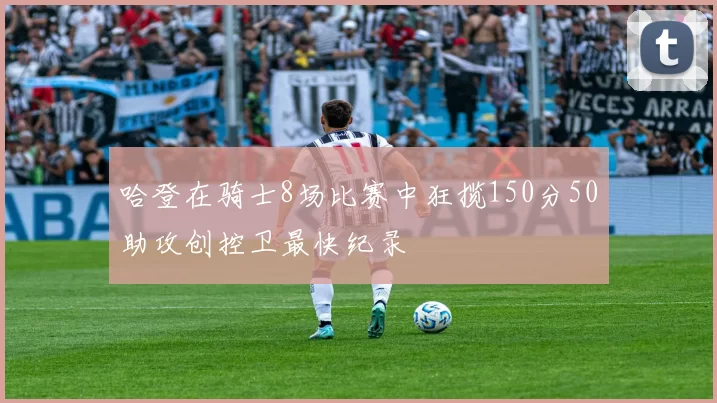 哈登在骑士8场比赛中狂揽150分50助攻创控卫最快纪录
