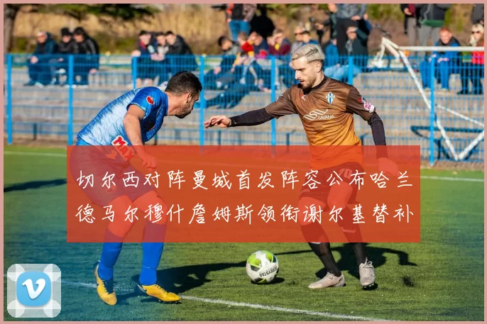 切尔西对阵曼城首发阵容公布哈兰德马尔穆什詹姆斯领衔谢尔基替补出战