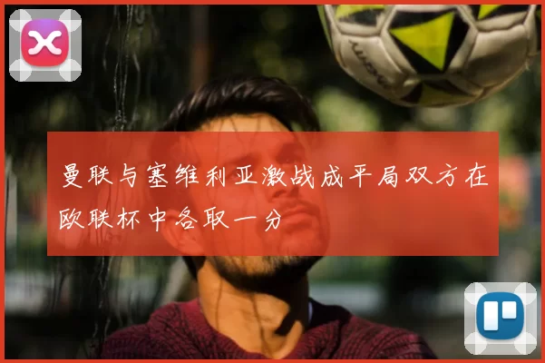 曼联与塞维利亚激战成平局双方在欧联杯中各取一分