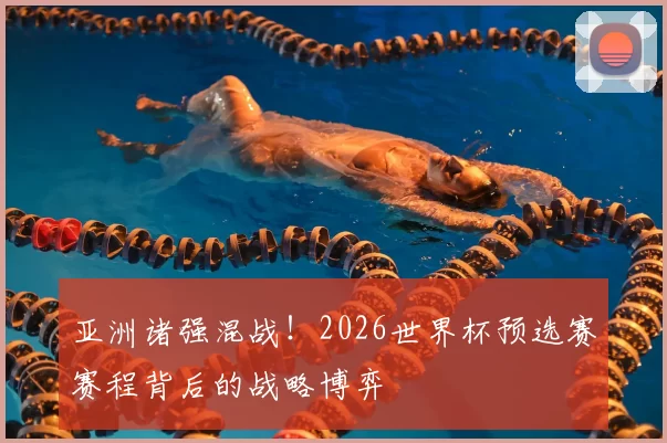 亚洲诸强混战!2026世界杯预选赛赛程背后的战略博弈