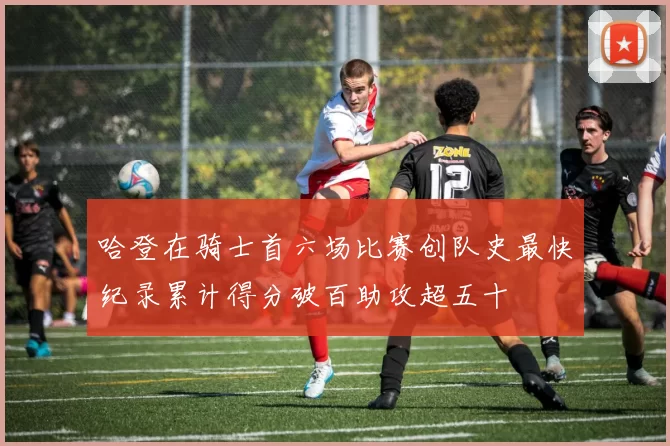哈登在骑士首六场比赛创队史最快纪录累计得分破百助攻超五十