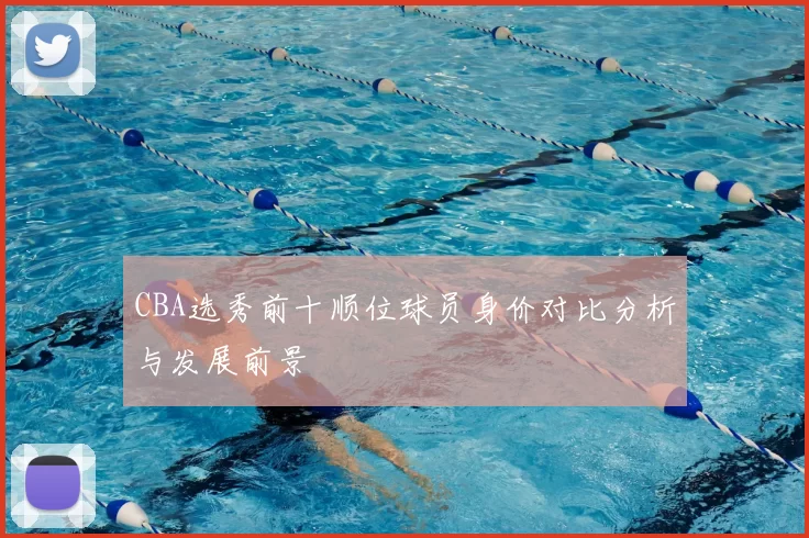 CBA选秀前十顺位球员身价对比分析与发展前景