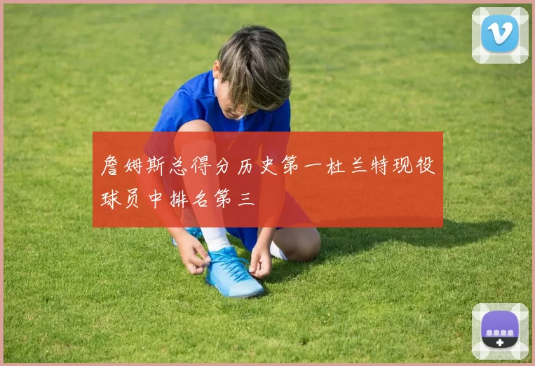 詹姆斯总得分历史第一杜兰特现役球员中排名第三