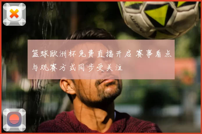 篮球欧洲杯免费直播开启 赛事看点与观赛方式同步受关注
