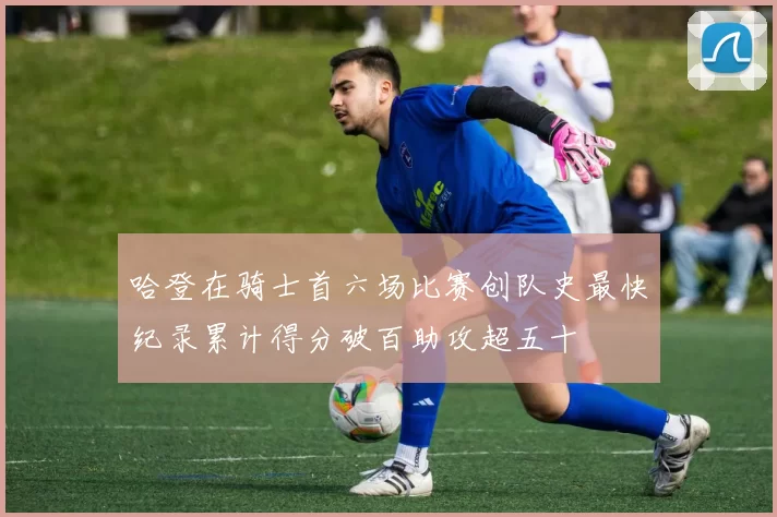 哈登在骑士首六场比赛创队史最快纪录累计得分破百助攻超五十