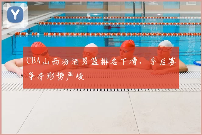 CBA山西汾酒男篮排名下滑，季后赛争夺形势严峻