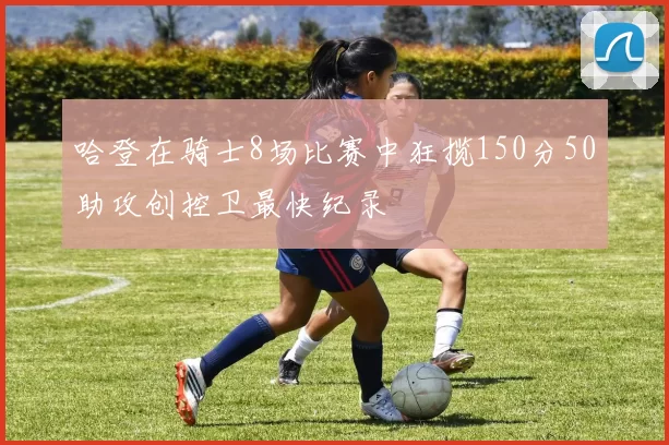 哈登在骑士8场比赛中狂揽150分50助攻创控卫最快纪录