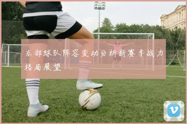 东部球队阵容变动分析新赛季战力格局展望