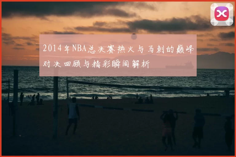 2014年NBA总决赛热火与马刺的巅峰对决回顾与精彩瞬间解析