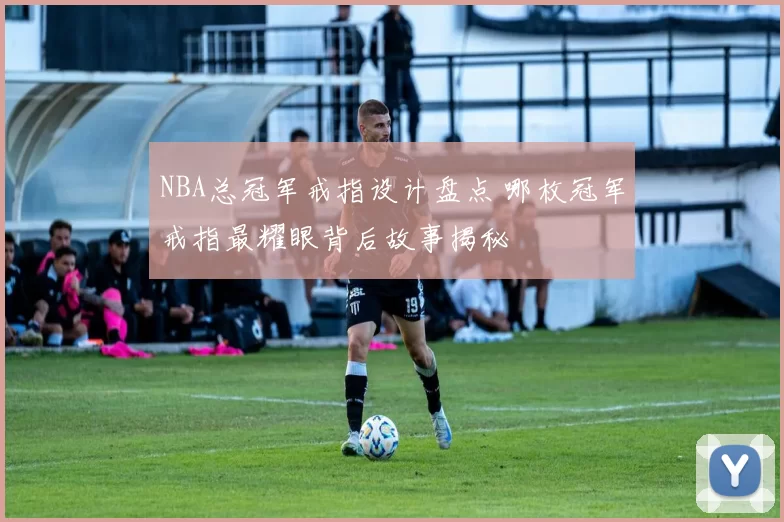 NBA总冠军戒指设计盘点 哪枚冠军戒指最耀眼背后故事揭秘