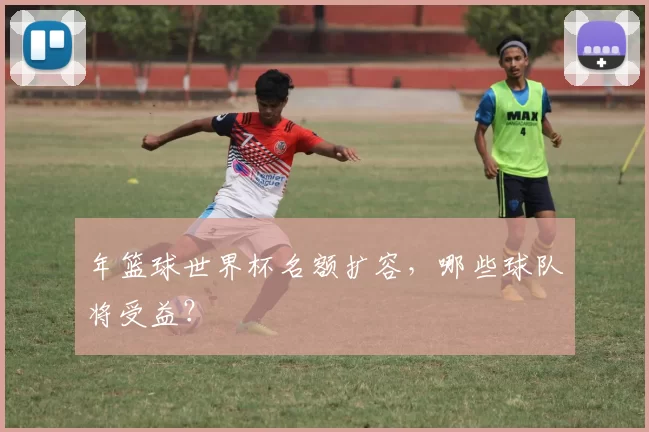 年篮球世界杯名额扩容，哪些球队将受益？