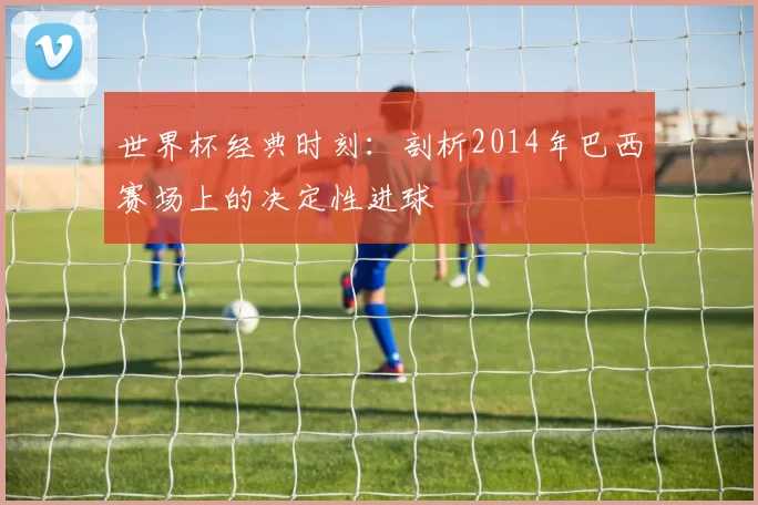 世界杯经典时刻：剖析2014年巴西赛场上的决定性进球
