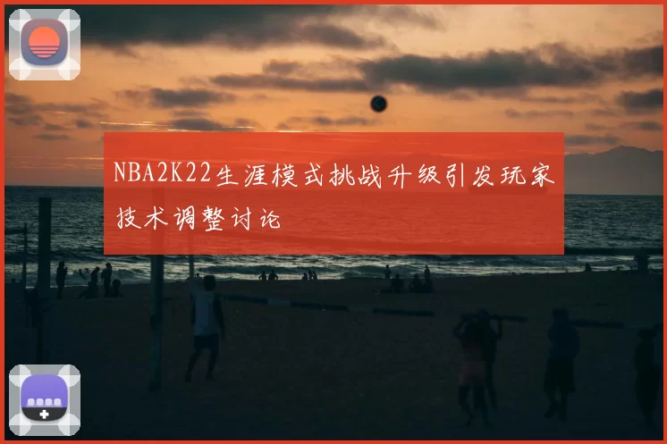 NBA2K22生涯模式挑战升级引发玩家技术调整讨论