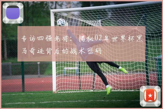 专访四强老将：揭秘02年世界杯黑马奇迹背后的战术密码
