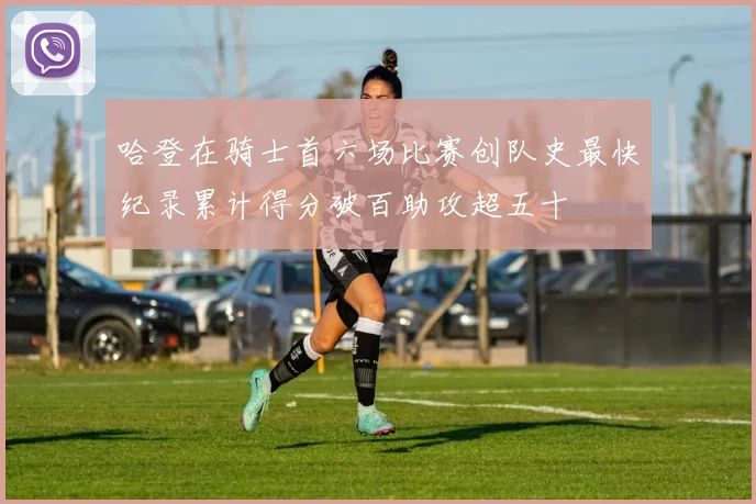 哈登在骑士首六场比赛创队史最快纪录累计得分破百助攻超五十