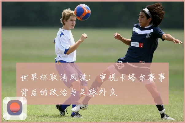 世界杯取消风波:审视卡塔尔赛事背后的政治与足球外交