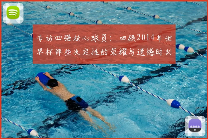 专访四强核心球员：回顾2014年世界杯那些决定性的荣耀与遗憾时刻