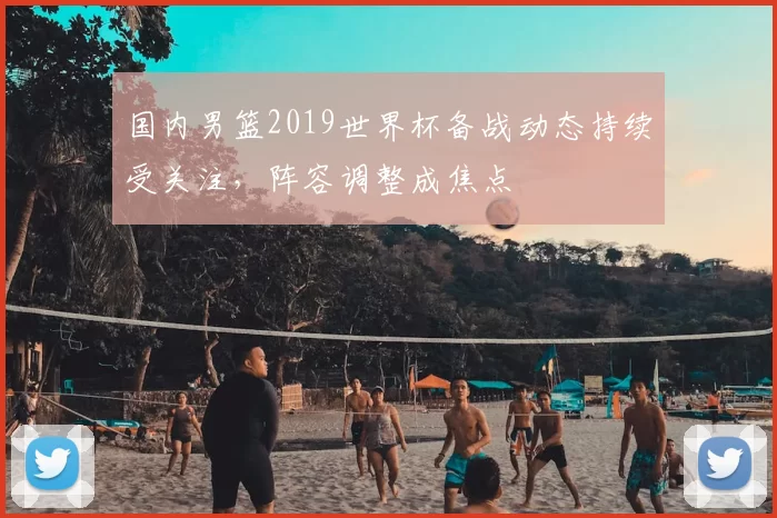 国内男篮2019世界杯备战动态持续受关注，阵容调整成焦点