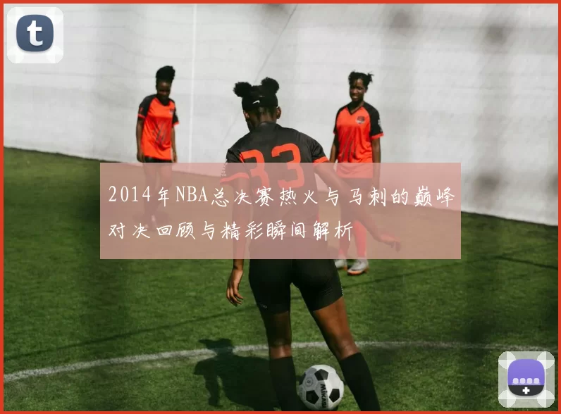 2014年NBA总决赛热火与马刺的巅峰对决回顾与精彩瞬间解析