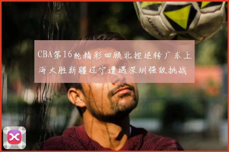 CBA第16轮精彩回顾北控逆转广东上海大胜新疆辽宁遭遇深圳强敌挑战