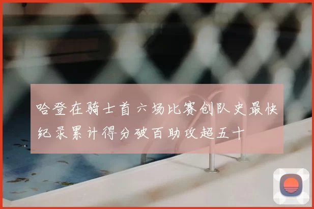 哈登在骑士首六场比赛创队史最快纪录累计得分破百助攻超五十