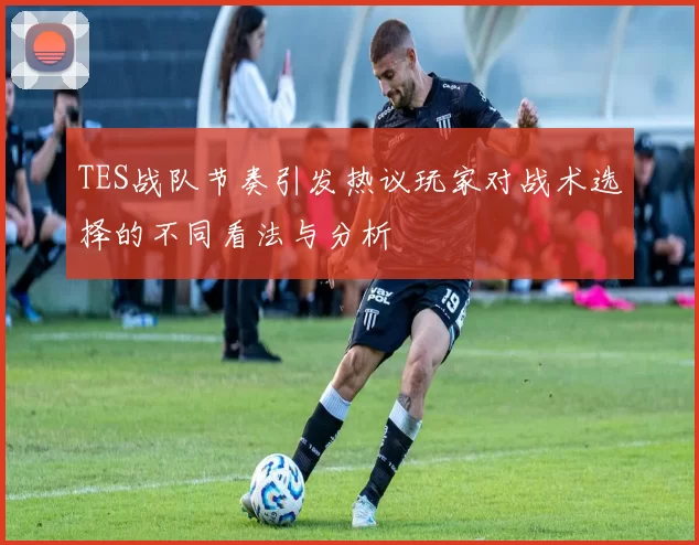 TES战队节奏引发热议玩家对战术选择的不同看法与分析