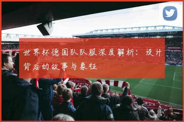 世界杯德国队队服深度解析：设计背后的故事与象征