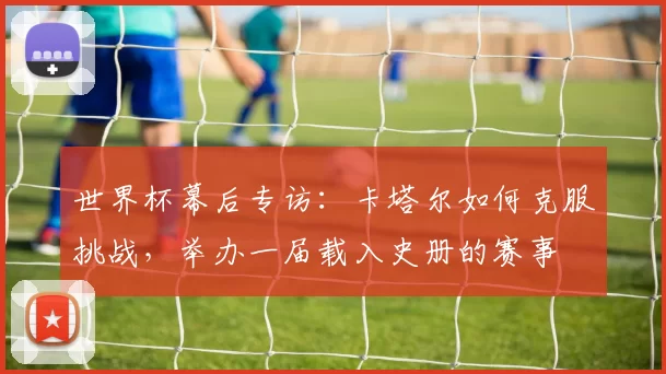 世界杯幕后专访:卡塔尔如何克服挑战,举办一届载入史册的赛事