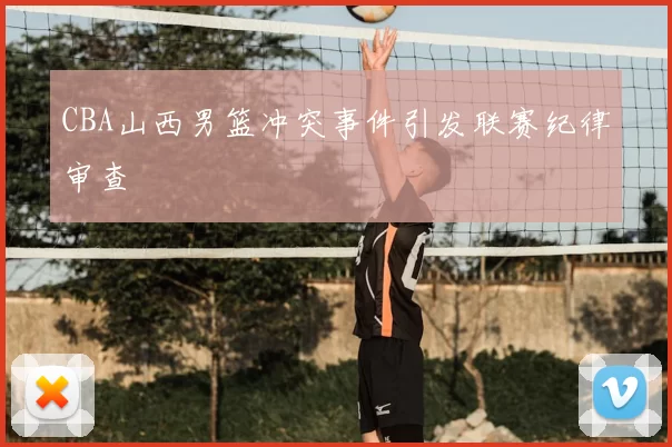 CBA山西男篮冲突事件引发联赛纪律审查