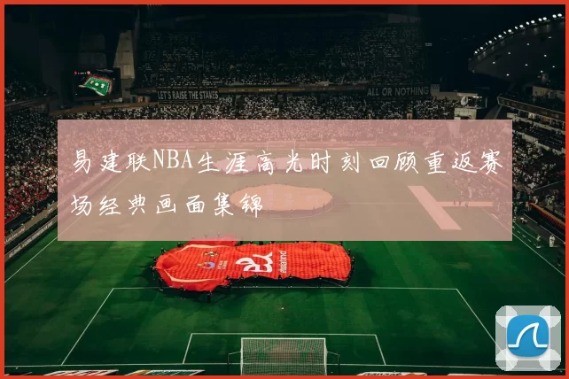 易建联NBA生涯高光时刻回顾重返赛场经典画面集锦