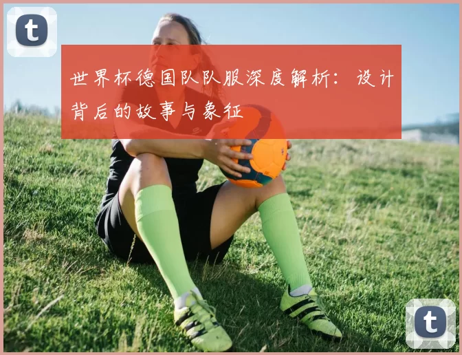 世界杯德国队队服深度解析:设计背后的故事与象征