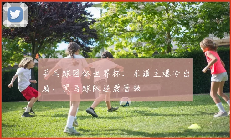 乒乓球团体世界杯:东道主爆冷出局,黑马球队逆袭晋级