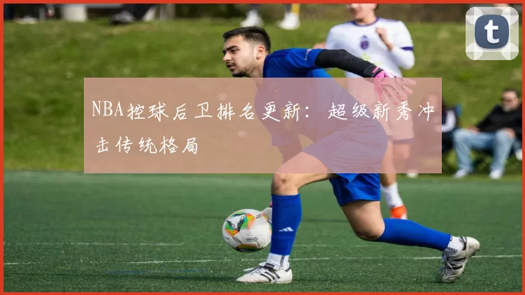 NBA控球后卫排名更新：超级新秀冲击传统格局