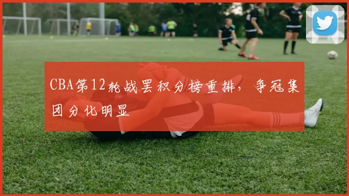 CBA第12轮战罢积分榜重排,争冠集团分化明显