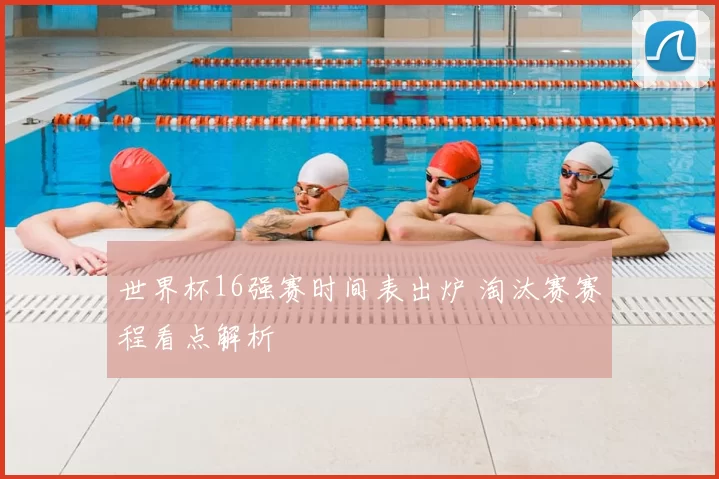 世界杯16强赛时间表出炉 淘汰赛赛程看点解析