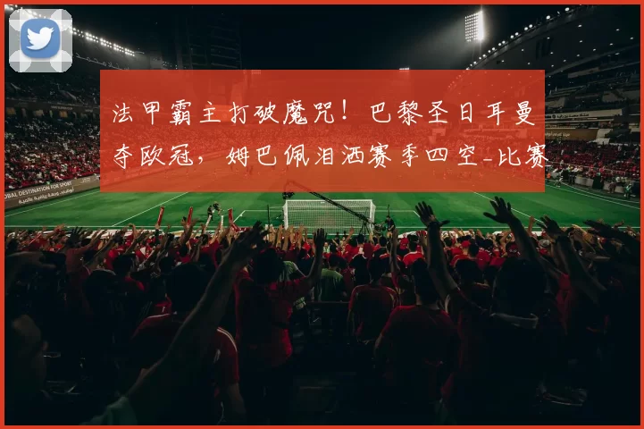 法甲霸主打破魔咒！巴黎圣日耳曼夺欧冠，姆巴佩泪洒赛季四空_比赛_阿森纳_阿森纳